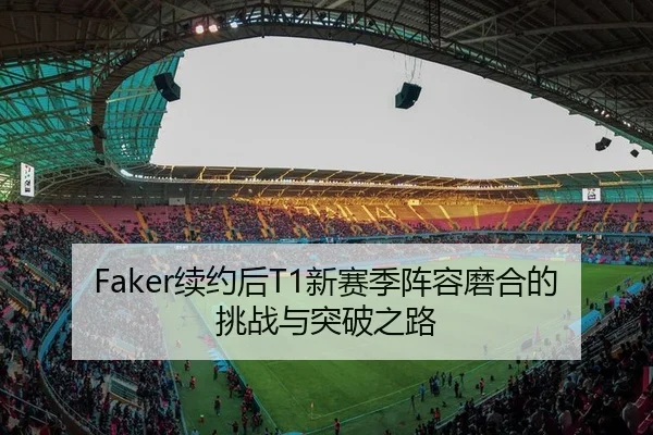 Faker续约后T1新赛季阵容磨合的挑战与突破之路